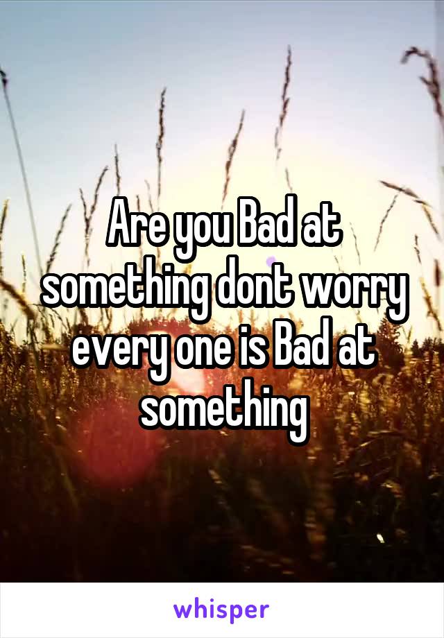 Are you Bad at something dont worry every one is Bad at something