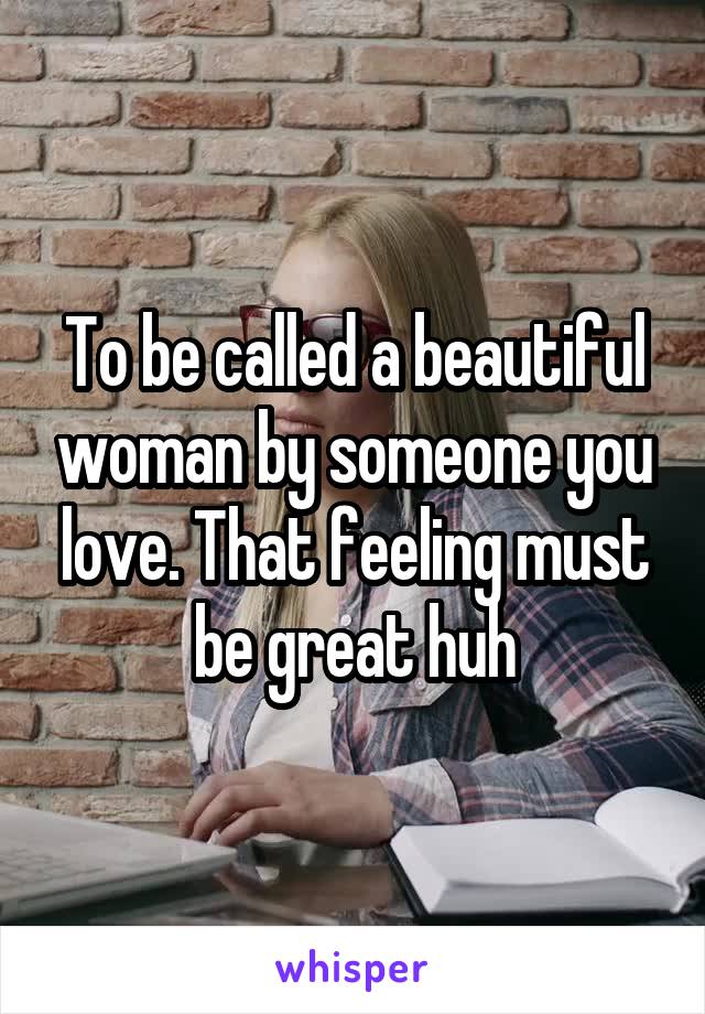 To be called a beautiful woman by someone you love. That feeling must be great huh