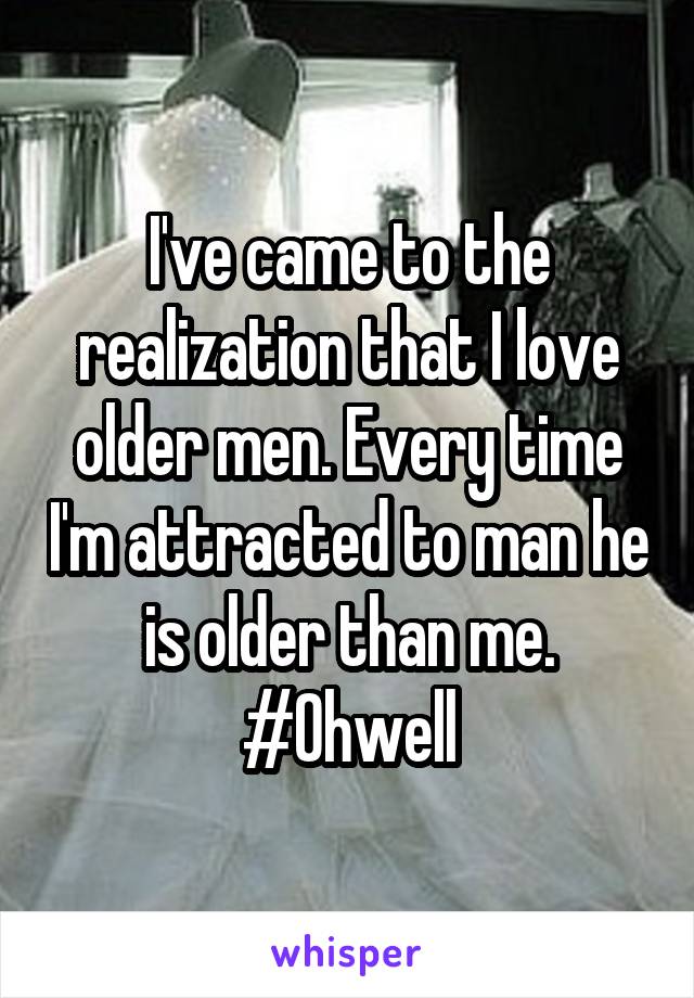 I've came to the realization that I love older men. Every time I'm attracted to man he is older than me. #Ohwell