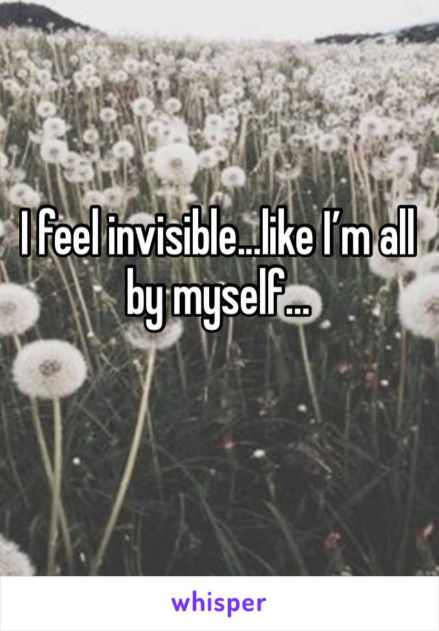 I feel invisible...like I’m all by myself...