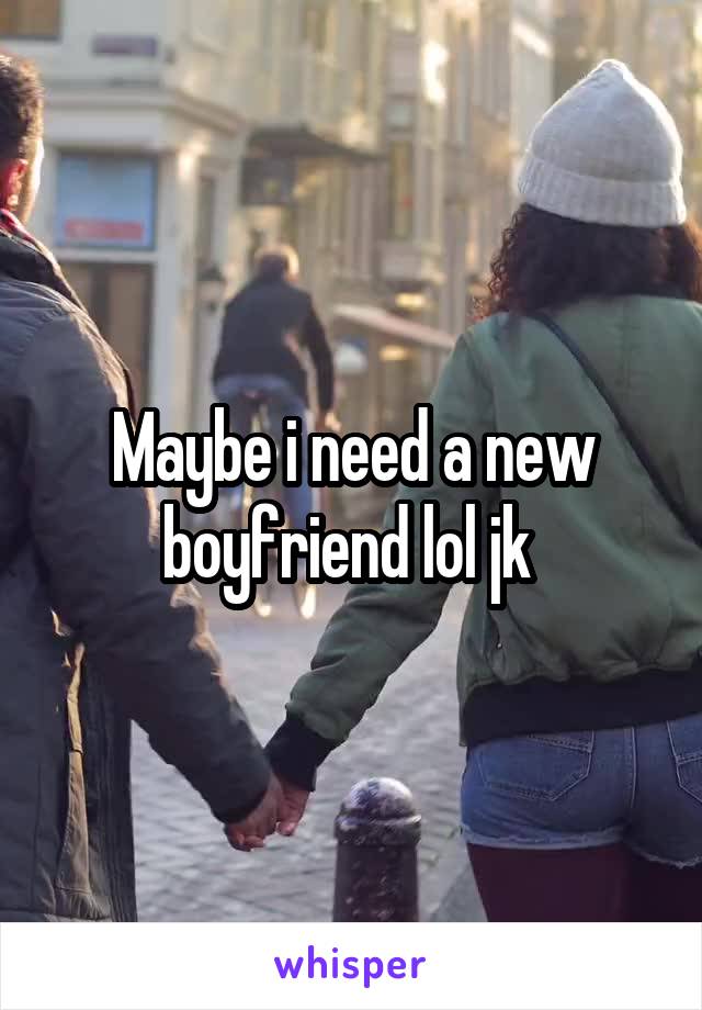 Maybe i need a new boyfriend lol jk 