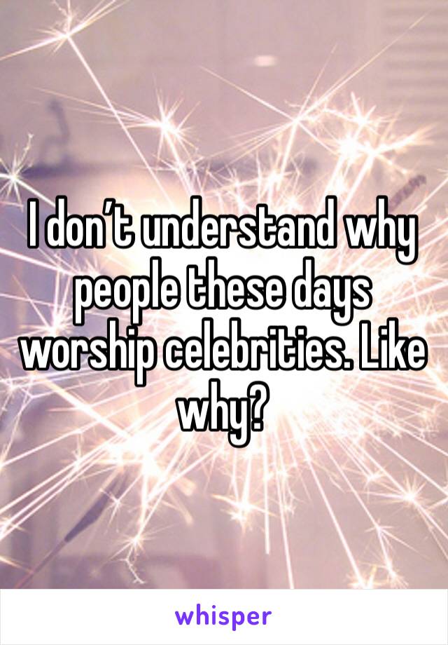 I don’t understand why people these days worship celebrities. Like why?