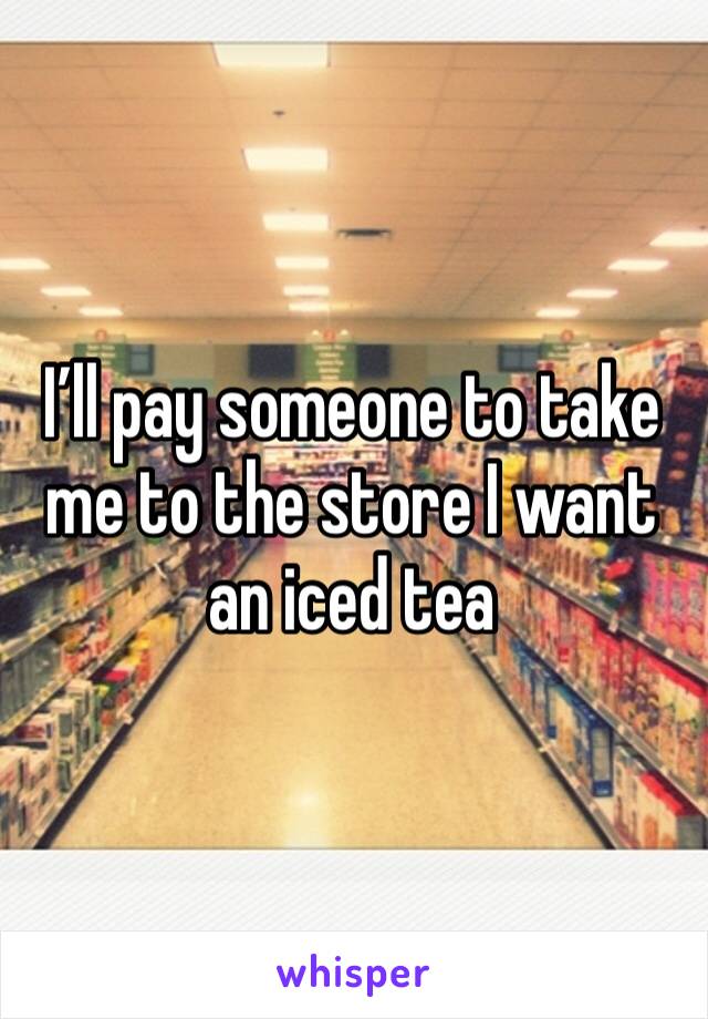 I’ll pay someone to take me to the store I want an iced tea 