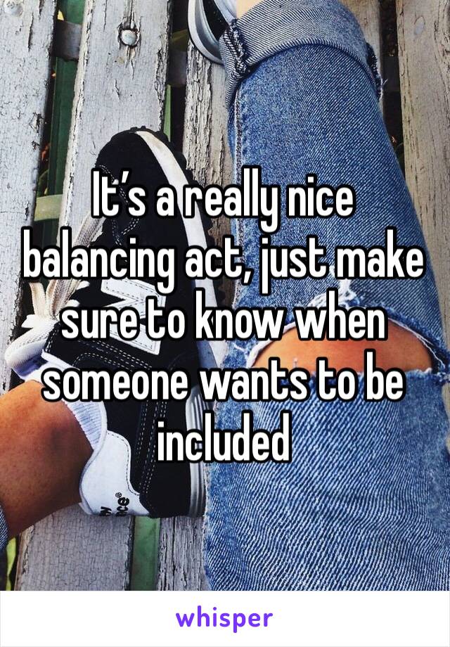 It’s a really nice balancing act, just make sure to know when someone wants to be included 