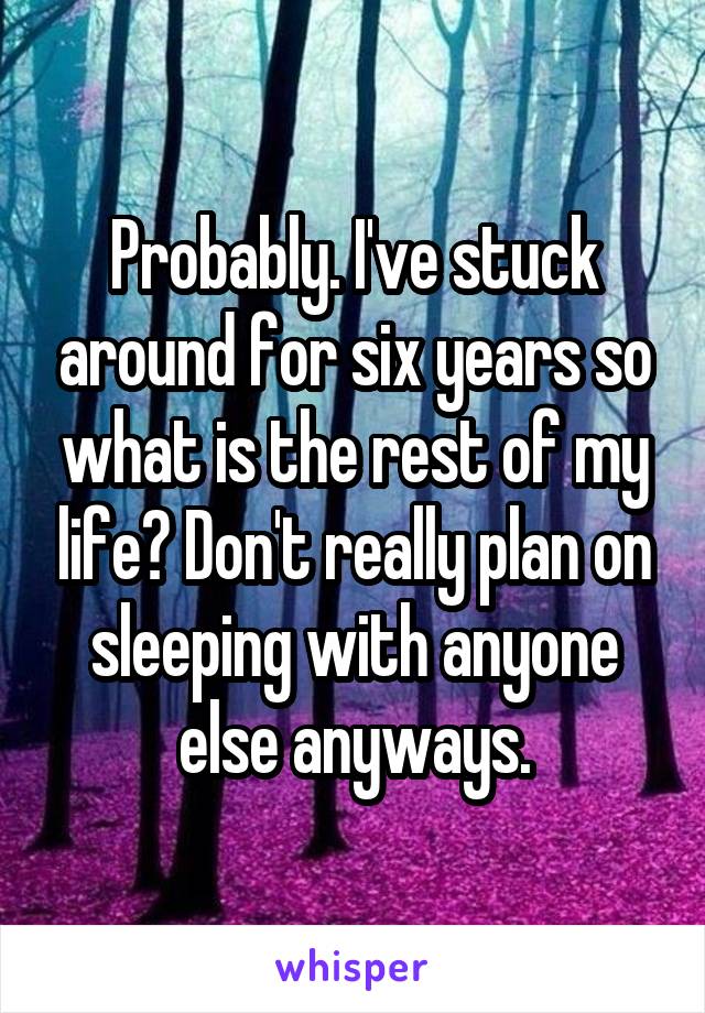 Probably. I've stuck around for six years so what is the rest of my life? Don't really plan on sleeping with anyone else anyways.