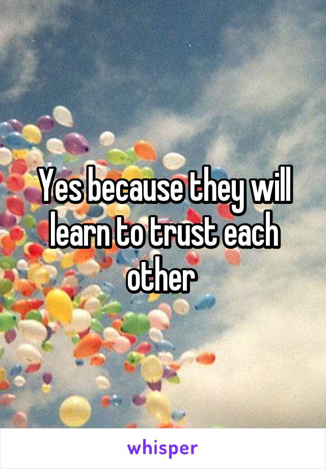 Yes because they will learn to trust each other 