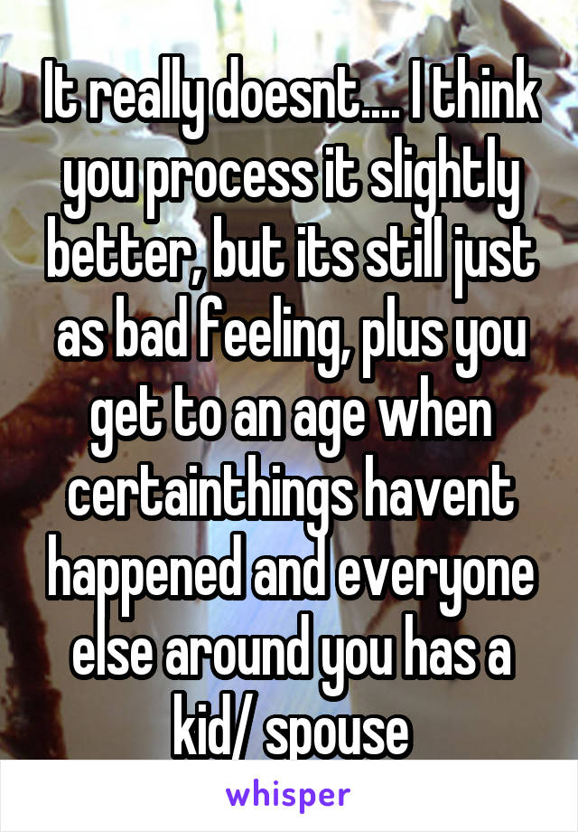 It really doesnt.... I think you process it slightly better, but its still just as bad feeling, plus you get to an age when certainthings havent happened and everyone else around you has a kid/ spouse