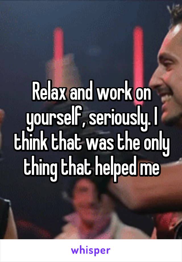 Relax and work on yourself, seriously. I think that was the only thing that helped me