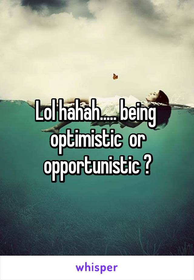 Lol hahah..... being  optimistic  or opportunistic ?