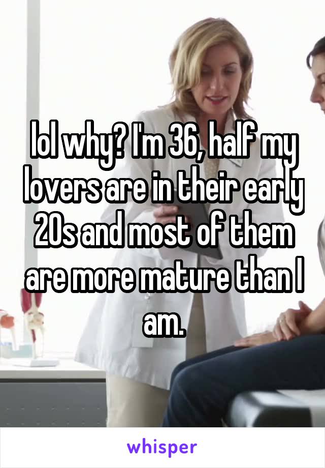 lol why? I'm 36, half my lovers are in their early 20s and most of them are more mature than I am.