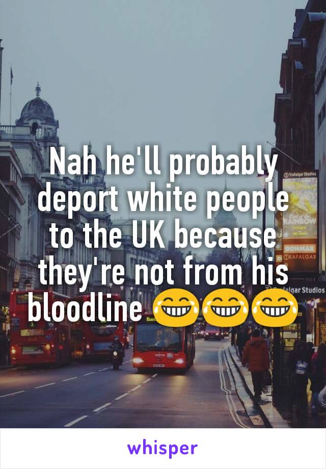 Nah he'll probably deport white people to the UK because they're not from his bloodline 😂😂😂