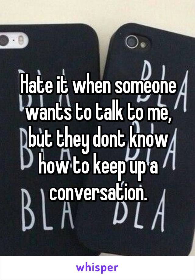 Hate it when someone wants to talk to me, but they dont know how to keep up a conversation.