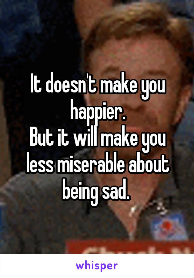 It doesn't make you happier.
But it will make you less miserable about being sad. 