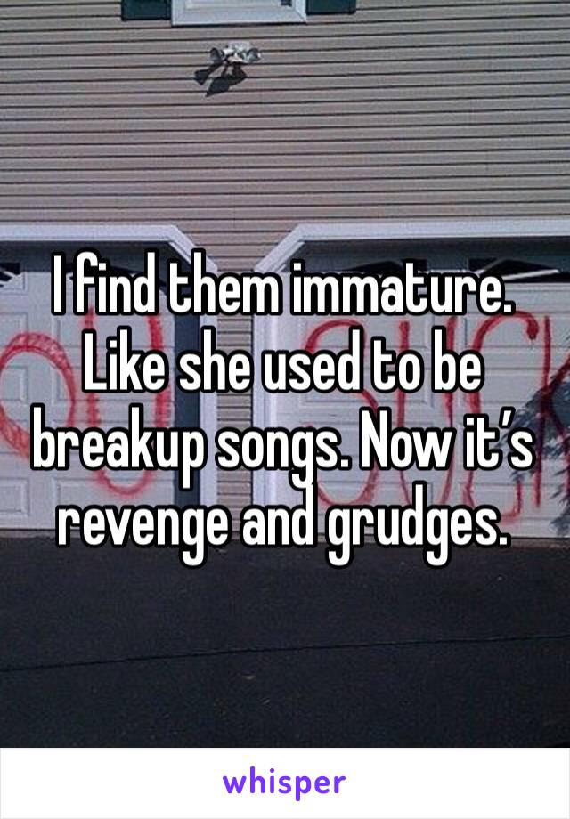 I find them immature. Like she used to be breakup songs. Now it’s revenge and grudges. 