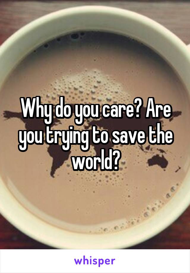 Why do you care? Are you trying to save the world?