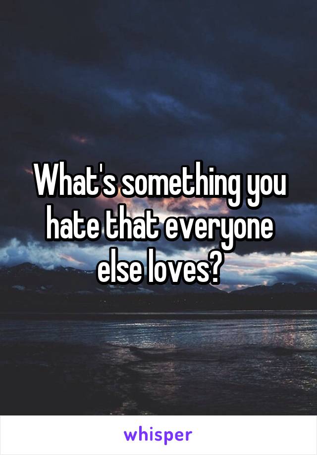 What's something you hate that everyone else loves?