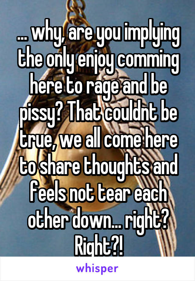 ... why, are you implying the only enjoy comming here to rage and be pissy? That couldnt be true, we all come here to share thoughts and feels not tear each other down... right? Right?!