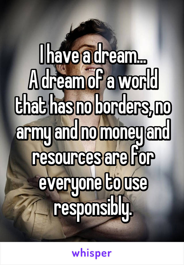I have a dream...
A dream of a world that has no borders, no army and no money and resources are for everyone to use responsibly.