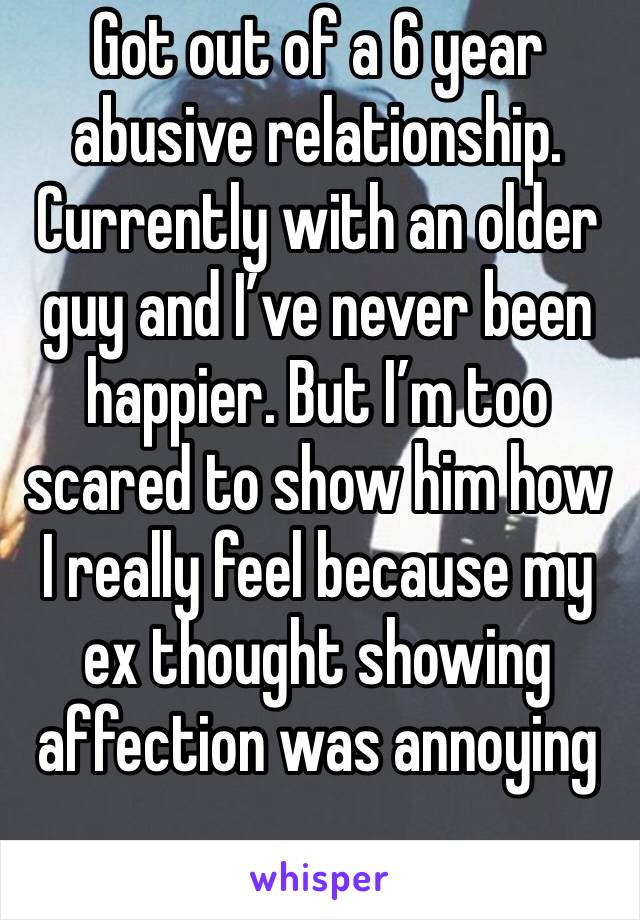 Got out of a 6 year abusive relationship. Currently with an older guy and I’ve never been happier. But I’m too scared to show him how I really feel because my ex thought showing affection was annoying