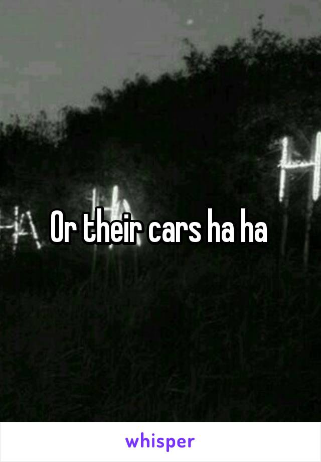 Or their cars ha ha 