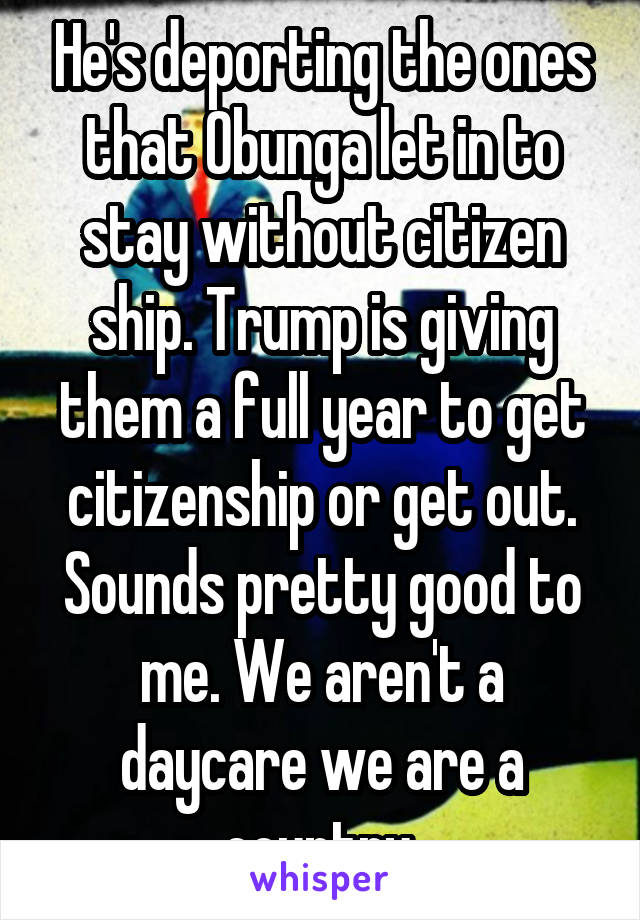 He's deporting the ones that Obunga let in to stay without citizen ship. Trump is giving them a full year to get citizenship or get out. Sounds pretty good to me. We aren't a daycare we are a country.