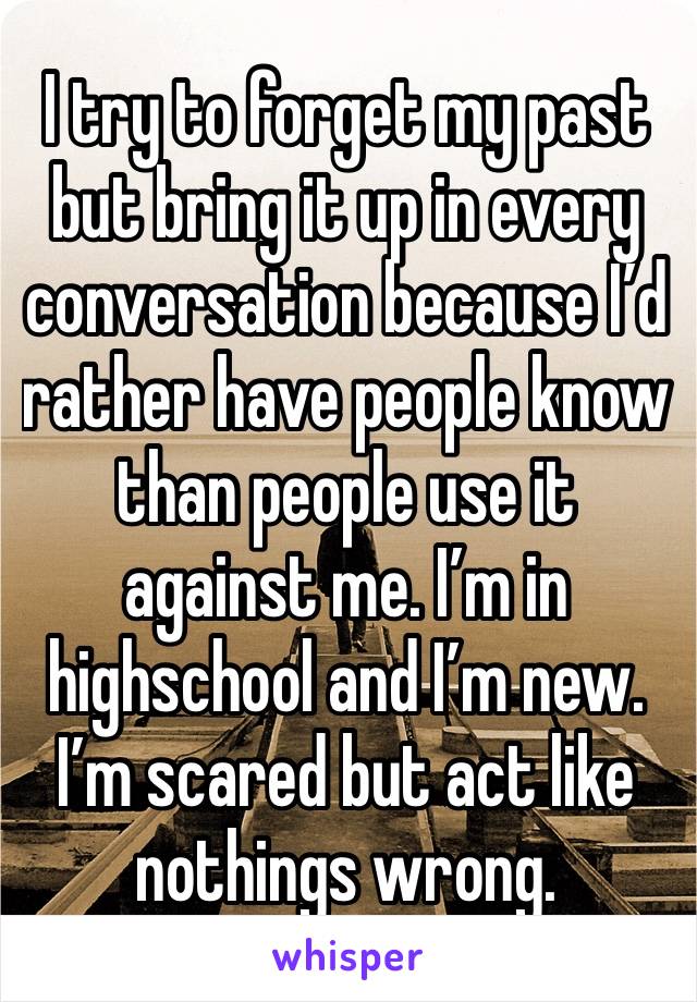 I try to forget my past but bring it up in every conversation because I’d rather have people know than people use it against me. I’m in highschool and I’m new. I’m scared but act like nothings wrong.