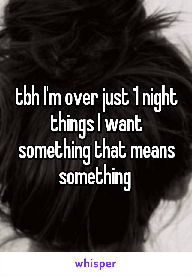 tbh I'm over just 1 night things I want something that means something 