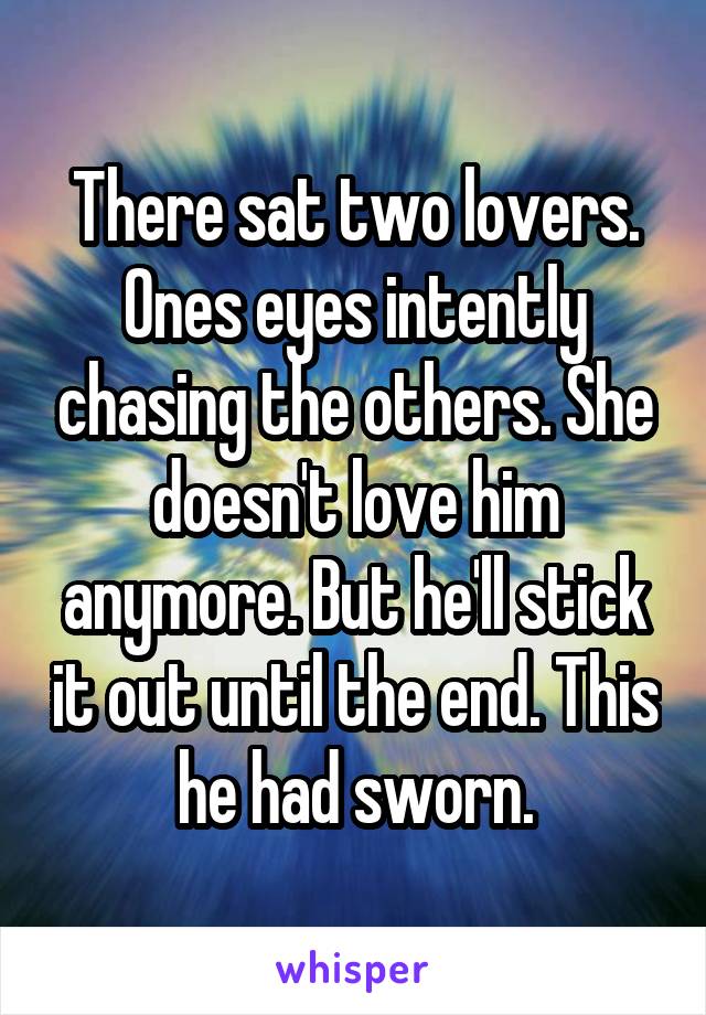 There sat two lovers. Ones eyes intently chasing the others. She doesn't love him anymore. But he'll stick it out until the end. This he had sworn.