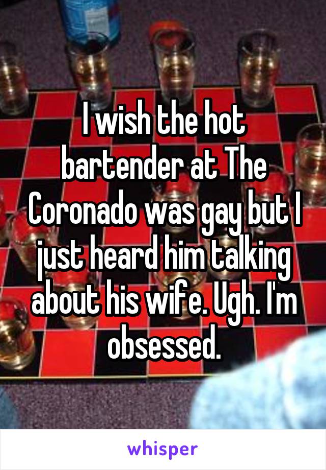 I wish the hot bartender at The Coronado was gay but I just heard him talking about his wife. Ugh. I'm obsessed.