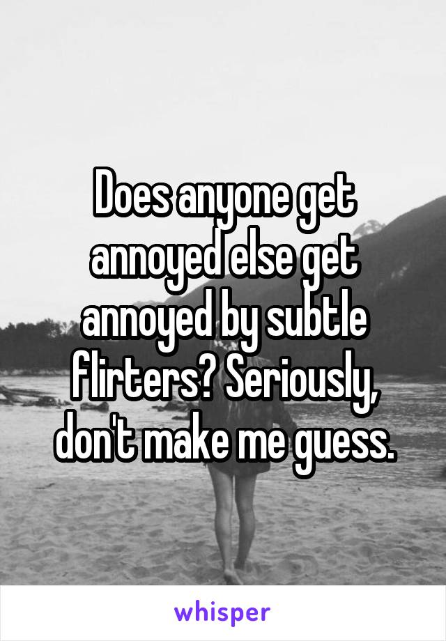 Does anyone get annoyed else get annoyed by subtle flirters? Seriously, don't make me guess.