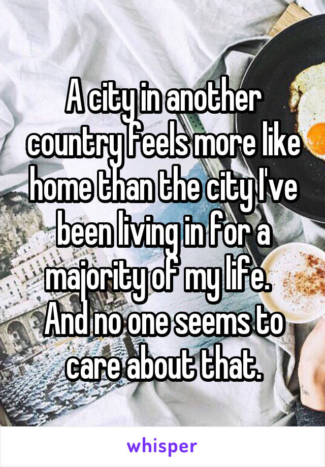 A city in another country feels more like home than the city I've been living in for a majority of my life.  
And no one seems to care about that.
