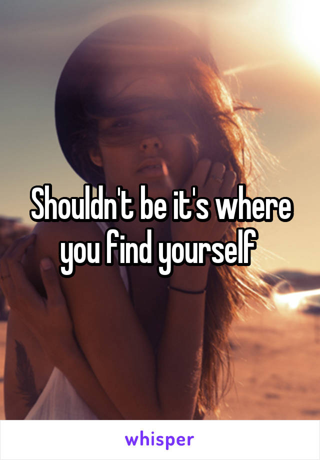 Shouldn't be it's where you find yourself 
