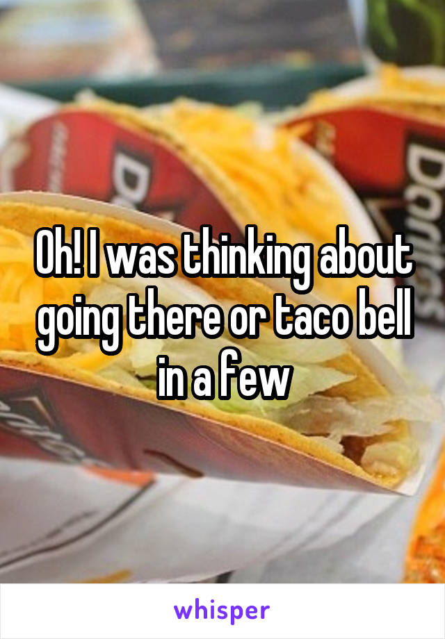 Oh! I was thinking about going there or taco bell in a few