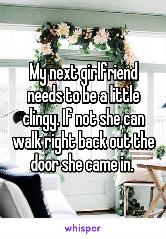 My next girlfriend needs to be a little clingy. If not she can walk right back out the door she came in. 