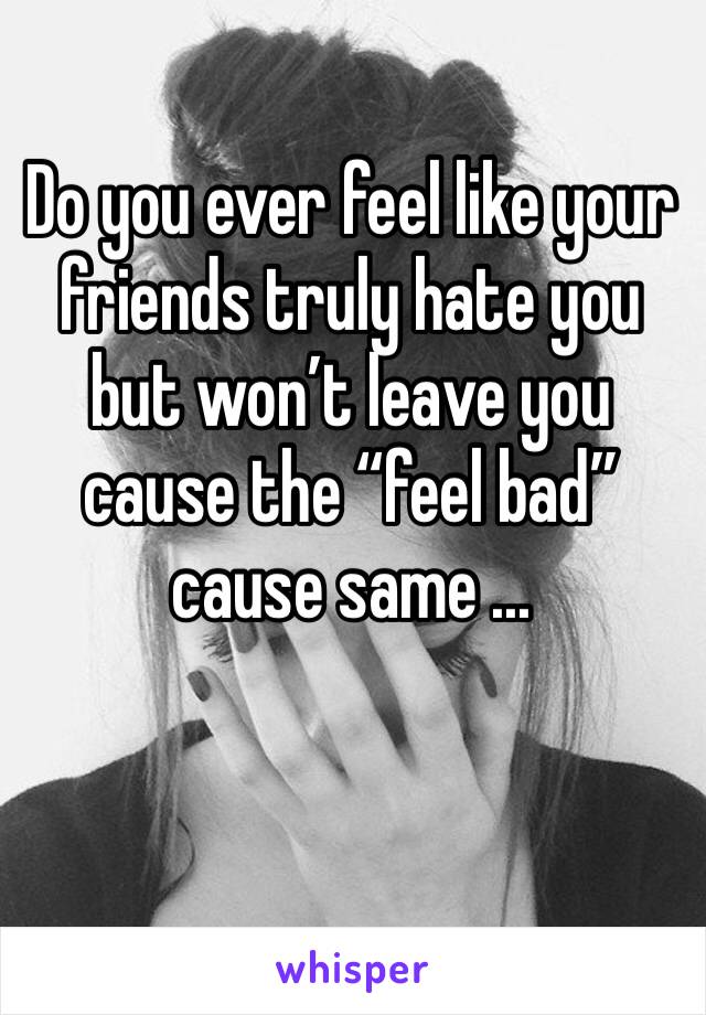 Do you ever feel like your friends truly hate you  but won’t leave you cause the “feel bad” cause same ...