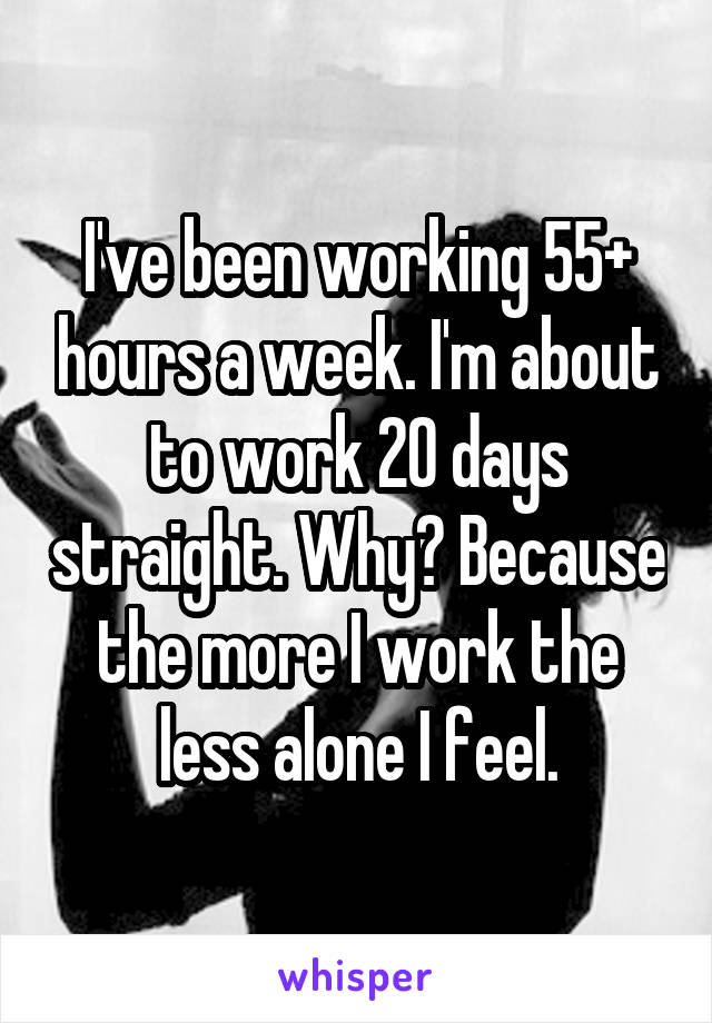 I've been working 55+ hours a week. I'm about to work 20 days straight. Why? Because the more I work the less alone I feel.