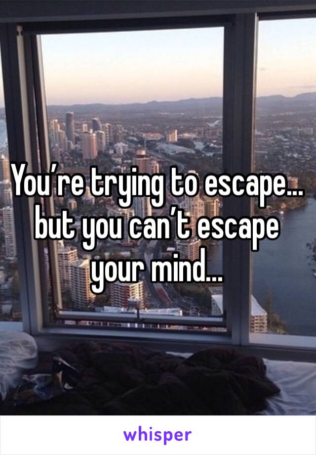 You’re trying to escape... 
but you can’t escape your mind... 