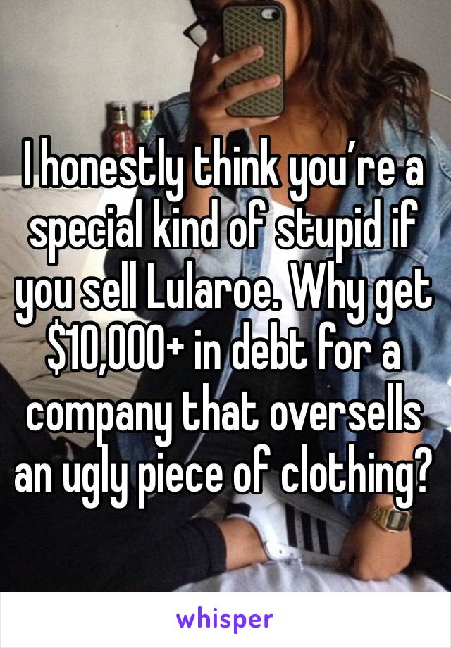 I honestly think you’re a special kind of stupid if you sell Lularoe. Why get $10,000+ in debt for a company that oversells an ugly piece of clothing? 