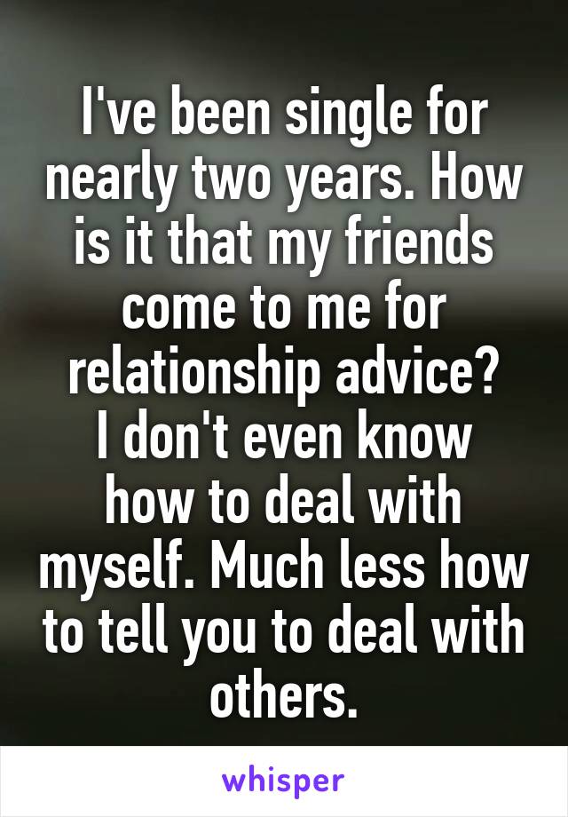 I've been single for nearly two years. How is it that my friends come to me for relationship advice?
I don't even know how to deal with myself. Much less how to tell you to deal with others.