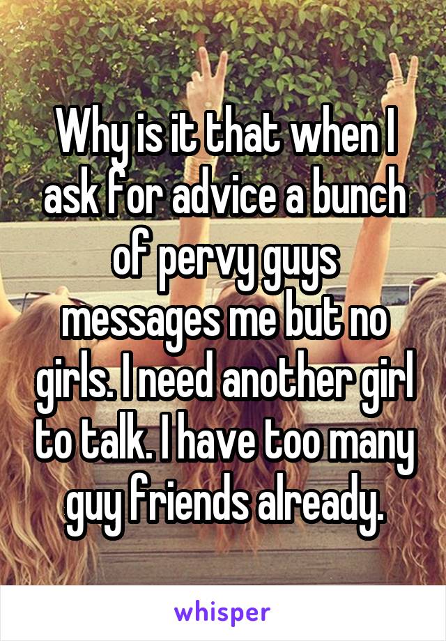 Why is it that when I ask for advice a bunch of pervy guys messages me but no girls. I need another girl to talk. I have too many guy friends already.