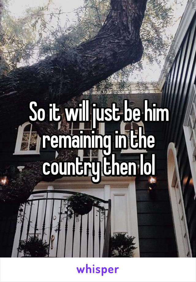 So it will just be him remaining in the country then lol
