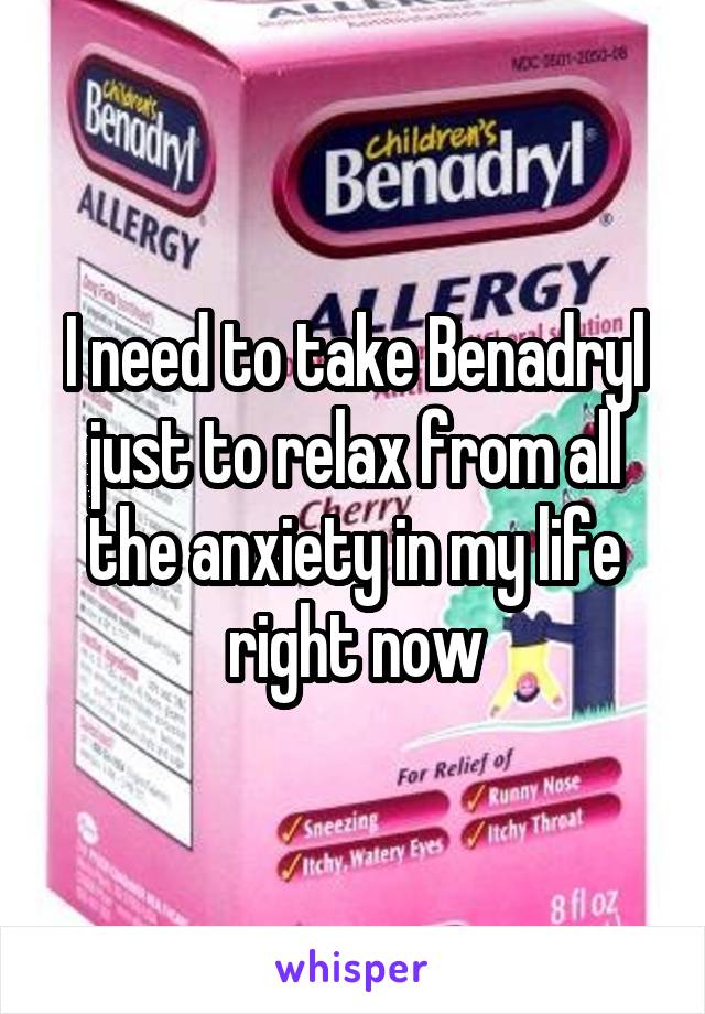 I need to take Benadryl just to relax from all the anxiety in my life right now
