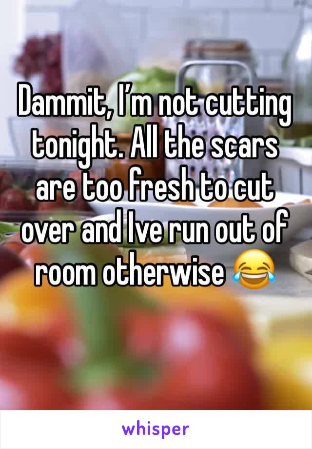 Dammit, I’m not cutting tonight. All the scars are too fresh to cut over and Ive run out of room otherwise 😂