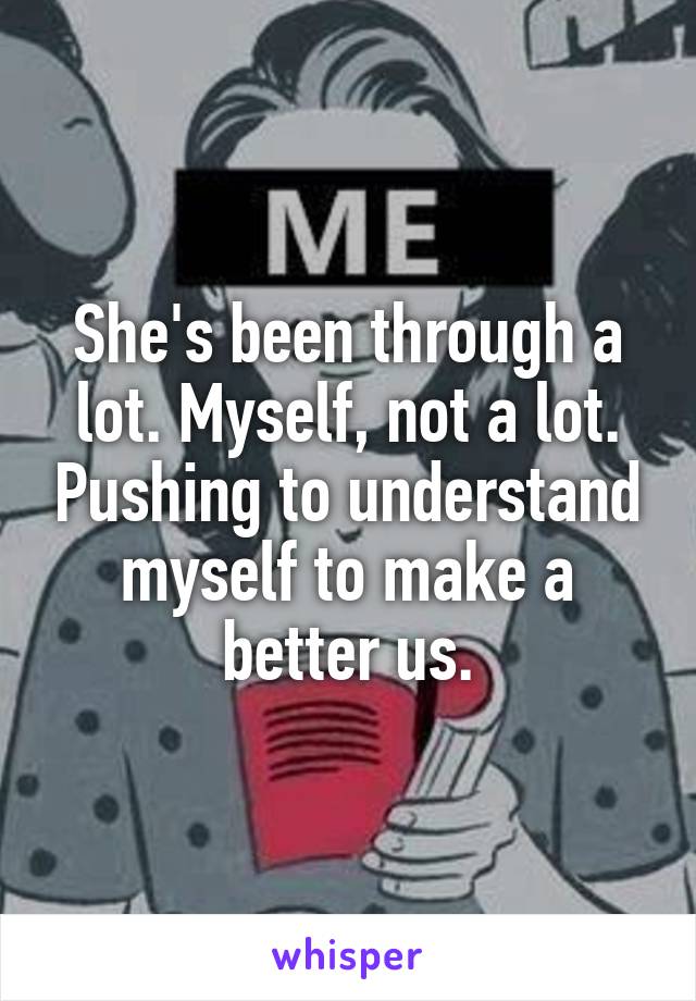 She's been through a lot. Myself, not a lot. Pushing to understand myself to make a better us.