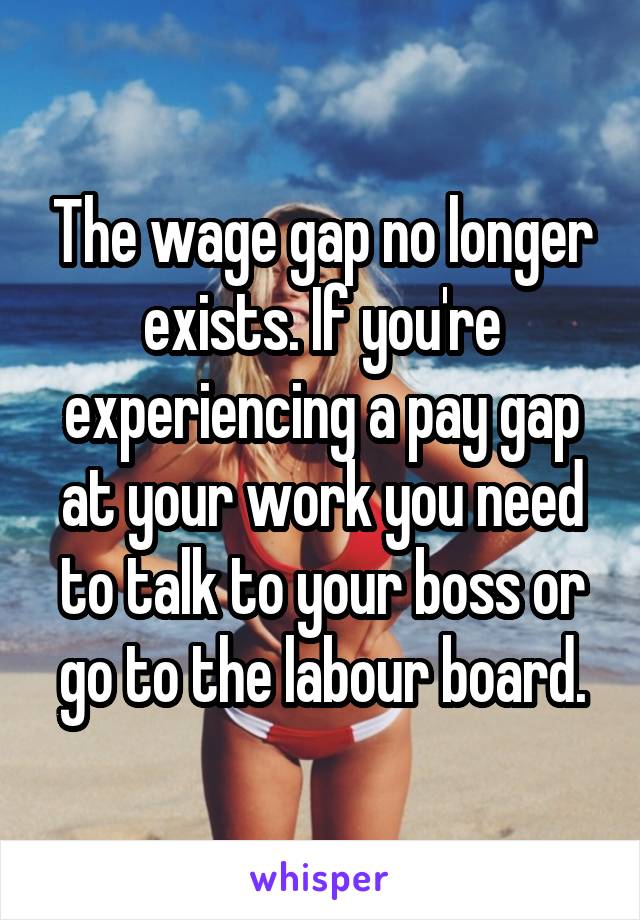 The wage gap no longer exists. If you're experiencing a pay gap at your work you need to talk to your boss or go to the labour board.