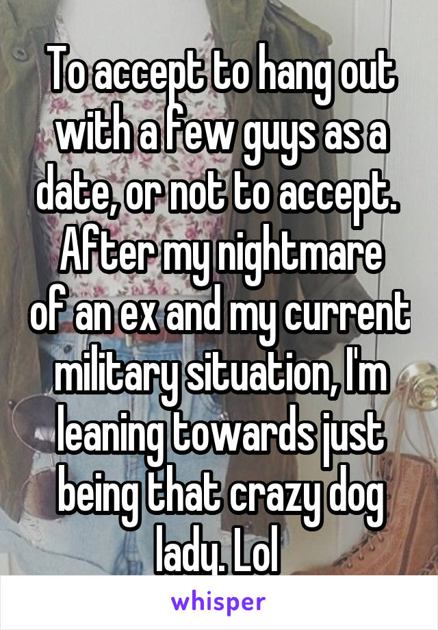 To accept to hang out with a few guys as a date, or not to accept. 
After my nightmare of an ex and my current military situation, I'm leaning towards just being that crazy dog lady. Lol 