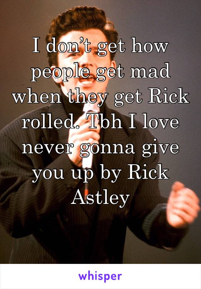 I don’t get how people get mad when they get Rick rolled. Tbh I love never gonna give you up by Rick Astley