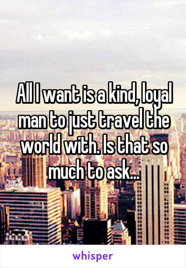 All I want is a kind, loyal man to just travel the world with. Is that so much to ask...