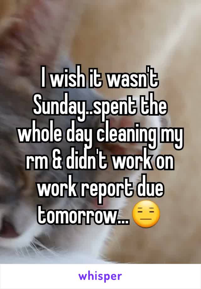 I wish it wasn't Sunday..spent the whole day cleaning my rm & didn't work on work report due tomorrow...😑