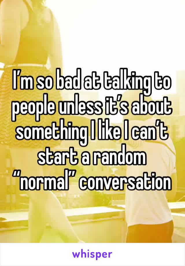 I’m so bad at talking to people unless it’s about something I like I can’t start a random “normal” conversation 